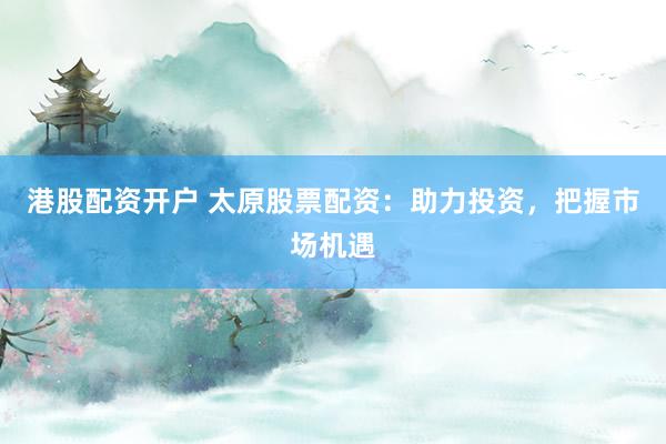 港股配资开户 太原股票配资：助力投资，把握市场机遇