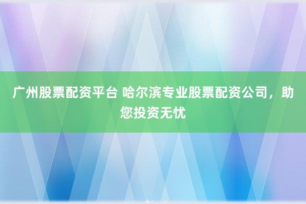 广州股票配资平台 哈尔滨专业股票配资公司，助您投资无忧