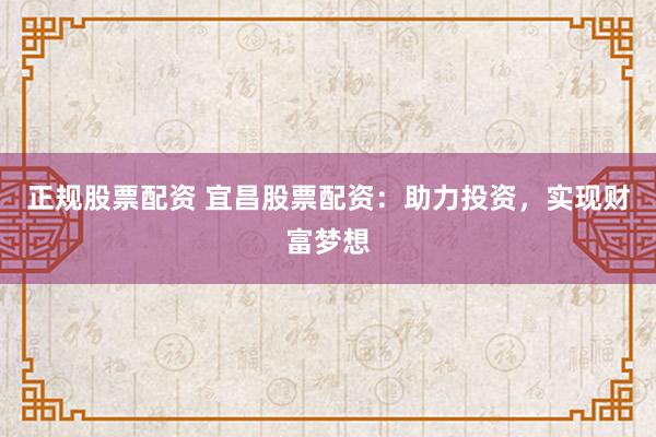 正规股票配资 宜昌股票配资：助力投资，实现财富梦想