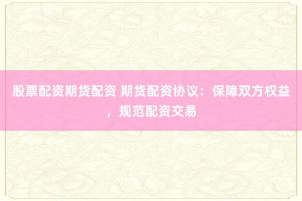 股票配资期货配资 期货配资协议：保障双方权益，规范配资交易