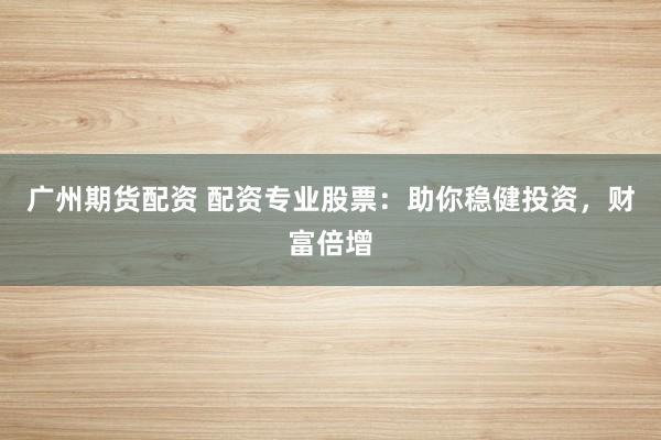 广州期货配资 配资专业股票：助你稳健投资，财富倍增